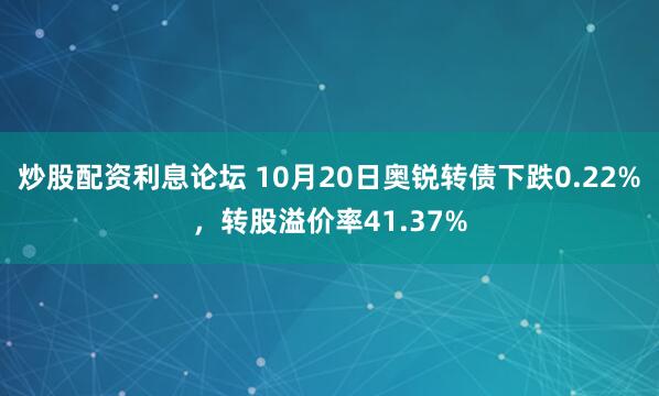 炒股配资利息论坛 10月20日奥锐转债下跌0.22%，转股溢价率41.37%