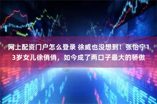 网上配资门户怎么登录 徐威也没想到！张怡宁13岁女儿徐俏俏，如今成了两口子最大的骄傲