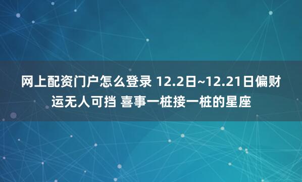 网上配资门户怎么登录 12.2日~12.21日偏财运无人可挡 喜事一桩接一桩的星座