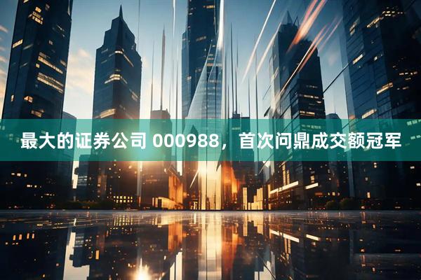 最大的证券公司 000988，首次问鼎成交额冠军