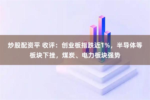 炒股配资平 收评：创业板指跌近1%，半导体等板块下挫，煤炭、电力板块强势