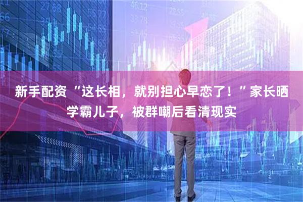 新手配资 “这长相，就别担心早恋了！”家长晒学霸儿子，被群嘲后看清现实