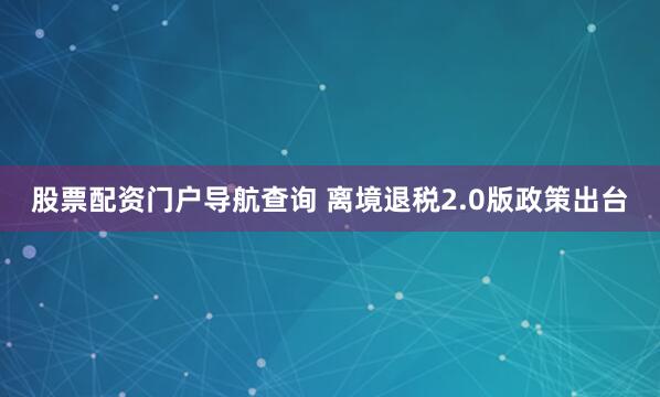 股票配资门户导航查询 离境退税2.0版政策出台